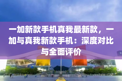 一加新款手機真我最新款，一加與真我新款手機：深度對比與全面評價