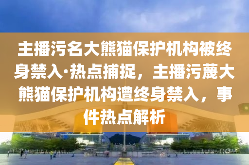 主播污名大熊貓保護機構(gòu)被終身禁入·熱點捕捉，主播污蔑大熊貓保護機構(gòu)遭終身禁入，事件熱點解析