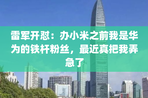 雷軍開懟：辦小米之前我是華為的鐵桿粉絲，最近真把我弄急了