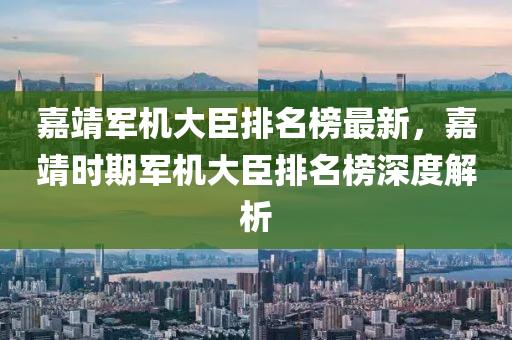 嘉靖軍機大臣排名榜最新，嘉靖時期軍機大臣排名榜深度解析