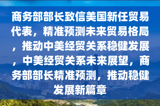 商務(wù)部部長(zhǎng)致信美國(guó)新任貿(mào)易代表，精準(zhǔn)預(yù)測(cè)未來貿(mào)易格局，推動(dòng)中美經(jīng)貿(mào)關(guān)系穩(wěn)健發(fā)展，中美經(jīng)貿(mào)關(guān)系未來展望，商務(wù)部部長(zhǎng)精準(zhǔn)預(yù)測(cè)，推動(dòng)穩(wěn)健發(fā)展新篇章
