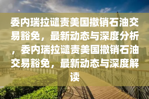 委內(nèi)瑞拉譴責(zé)美國撤銷石油交易豁免，最新動態(tài)與深度分析，委內(nèi)瑞拉譴責(zé)美國撤銷石油交易豁免，最新動態(tài)與深度解讀