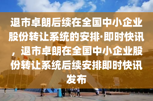 退市卓朗后續(xù)在全國中小企業(yè)股份轉讓系統(tǒng)的安排·即時快訊，退市卓朗在全國中小企業(yè)股份轉讓系統(tǒng)后續(xù)安排即時快訊發(fā)布