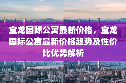 寶龍國際公寓最新價格，寶龍國際公寓最新價格趨勢及性價比優(yōu)勢解析
