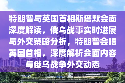 特朗普與英國首相斯塔默會面深度解讀，俄烏戰(zhàn)事實時進展與外交策略分析，特朗普會晤英國首相，深度解析會面內容與俄烏戰(zhàn)爭外交動態(tài)