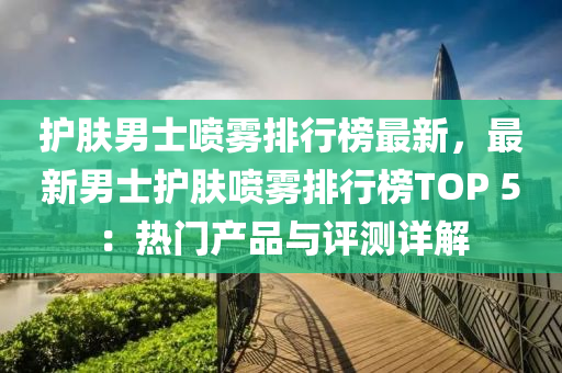 護膚男士噴霧排行榜最新，最新男士護膚噴霧排行榜TOP 5：熱門產(chǎn)品與評測詳解