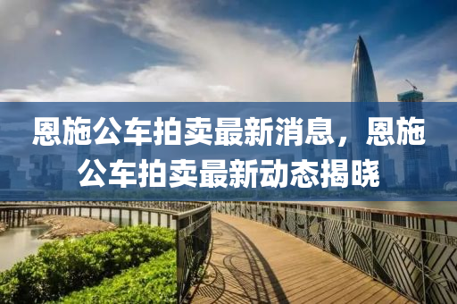 恩施公車拍賣最新消息，恩施公車拍賣最新動(dòng)態(tài)揭曉
