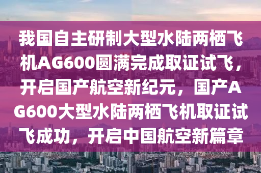 我國(guó)自主研制大型水陸兩棲飛機(jī)AG600圓滿完成取證試飛，開啟國(guó)產(chǎn)航空新紀(jì)元，國(guó)產(chǎn)AG600大型水陸兩棲飛機(jī)取證試飛成功，開啟中國(guó)航空新篇章
