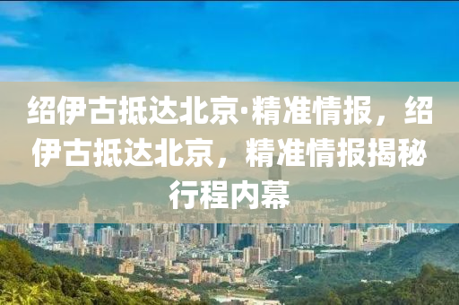 紹伊古抵達北京·精準情報，紹伊古抵達北京，精準情報揭秘行程內(nèi)幕