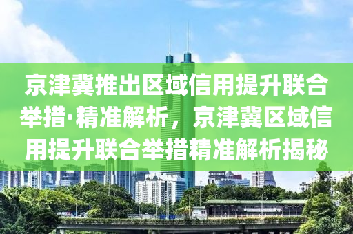 京津冀推出區(qū)域信用提升聯(lián)合舉措·精準解析，京津冀區(qū)域信用提升聯(lián)合舉措精準解析揭秘