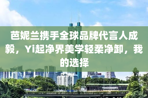 芭妮蘭攜手全球品牌代言人成毅，Yi起凈界美學(xué)輕柔凈卸，我的選擇