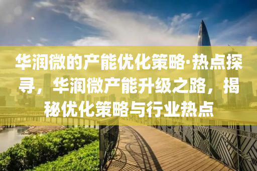 華潤微的產(chǎn)能優(yōu)化策略·熱點探尋，華潤微產(chǎn)能升級之路，揭秘優(yōu)化策略與行業(yè)熱點