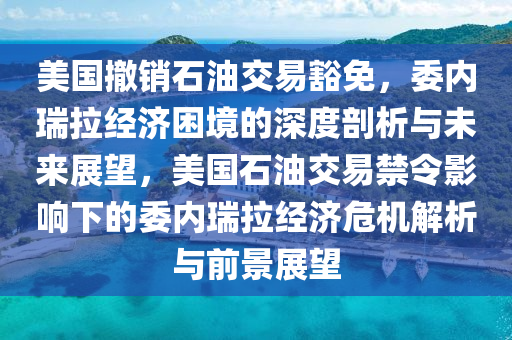 美國撤銷石油交易豁免，委內(nèi)瑞拉經(jīng)濟(jì)困境的深度剖析與未來展望，美國石油交易禁令影響下的委內(nèi)瑞拉經(jīng)濟(jì)危機(jī)解析與前景展望