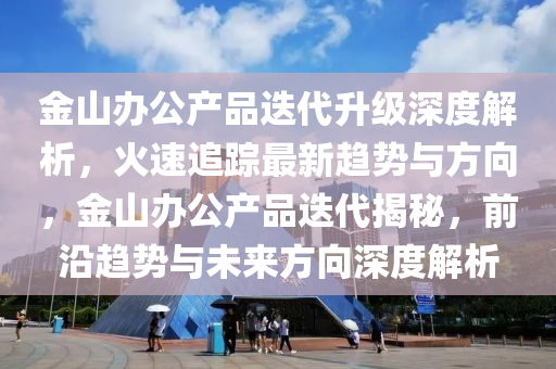 金山辦公產(chǎn)品迭代升級(jí)深度解析，火速追蹤最新趨勢(shì)與方向，金山辦公產(chǎn)品迭代揭秘，前沿趨勢(shì)與未來(lái)方向深度解析