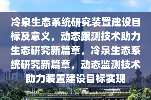 冷泉生態(tài)系統(tǒng)研究裝置建設(shè)目標(biāo)及意義，動態(tài)跟測技術(shù)助力生態(tài)研究新篇章，冷泉生態(tài)系統(tǒng)研究新篇章，動態(tài)監(jiān)測技術(shù)助力裝置建設(shè)目標(biāo)實(shí)現(xiàn)