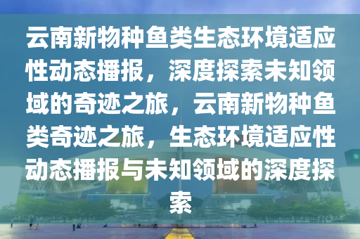 云南新物種魚類生態(tài)環(huán)境適應(yīng)性動態(tài)播報，深度探索未知領(lǐng)域的奇跡之旅，云南新物種魚類奇跡之旅，生態(tài)環(huán)境適應(yīng)性動態(tài)播報與未知領(lǐng)域的深度探索