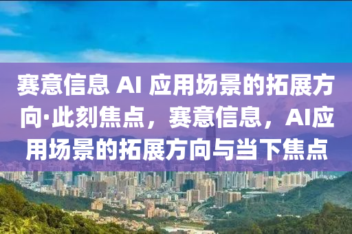賽意信息 AI 應(yīng)用場景的拓展方向·此刻焦點，賽意信息，AI應(yīng)用場景的拓展方向與當(dāng)下焦點