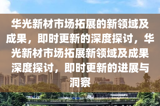 華光新材市場拓展的新領(lǐng)域及成果，即時更新的深度探討，華光新材市場拓展新領(lǐng)域及成果深度探討，即時更新的進展與洞察