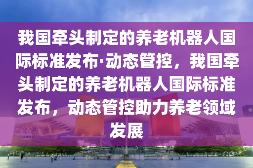 我國(guó)牽頭制定的養(yǎng)老機(jī)器人國(guó)際標(biāo)準(zhǔn)發(fā)布·動(dòng)態(tài)管控，我國(guó)牽頭制定的養(yǎng)老機(jī)器人國(guó)際標(biāo)準(zhǔn)發(fā)布，動(dòng)態(tài)管控助力養(yǎng)老領(lǐng)域發(fā)展
