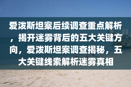 愛(ài)潑斯坦案后續(xù)調(diào)查重點(diǎn)解析，揭開(kāi)迷霧背后的五大關(guān)鍵方向，愛(ài)潑斯坦案調(diào)查揭秘，五大關(guān)鍵線索解析迷霧真相