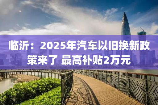 臨沂：2025年汽車以舊換新政策來了 最高補(bǔ)貼2萬元