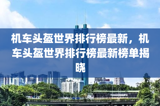 機(jī)車頭盔世界排行榜最新，機(jī)車頭盔世界排行榜最新榜單揭曉
