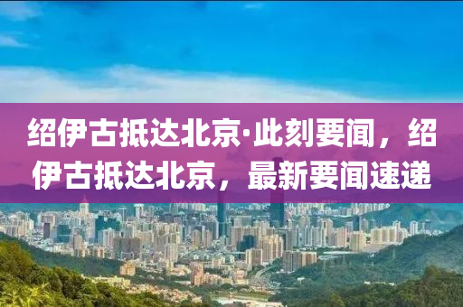 紹伊古抵達(dá)北京·此刻要聞，紹伊古抵達(dá)北京，最新要聞速遞