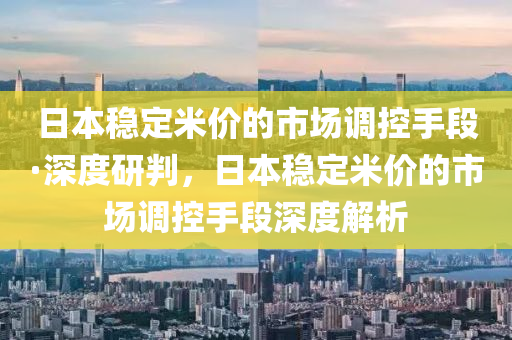 日本穩(wěn)定米價的市場調(diào)控手段·深度研判，日本穩(wěn)定米價的市場調(diào)控手段深度解析