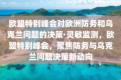 歐盟特別峰會對歐洲防務和烏克蘭問題的決策·靈敏監(jiān)測，歐盟特別峰會，聚焦防務與烏克蘭問題決策新動向