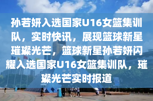 孫若妍入選國家U16女籃集訓(xùn)隊，實時快訊，展現(xiàn)籃球新星璀璨光芒，籃球新星孫若妍閃耀入選國家U16女籃集訓(xùn)隊，璀璨光芒實時報道