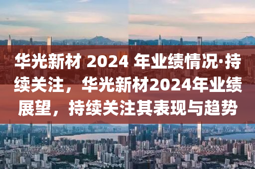 華光新材 2024 年業(yè)績情況·持續(xù)關(guān)注，華光新材2024年業(yè)績展望，持續(xù)關(guān)注其表現(xiàn)與趨勢