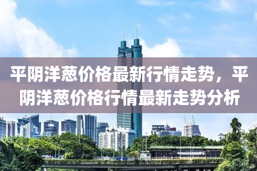 平陰洋蔥價(jià)格最新行情走勢(shì)，平陰洋蔥價(jià)格行情最新走勢(shì)分析