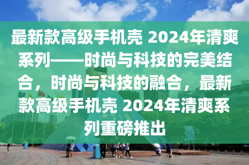 最新款高級(jí)手機(jī)殼 2024年清爽系列——時(shí)尚與科技的完美結(jié)合，時(shí)尚與科技的融合，最新款高級(jí)手機(jī)殼 2024年清爽系列重磅推出