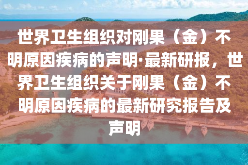 世界衛(wèi)生組織對(duì)剛果（金）不明原因疾病的聲明·最新研報(bào)，世界衛(wèi)生組織關(guān)于剛果（金）不明原因疾病的最新研究報(bào)告及聲明