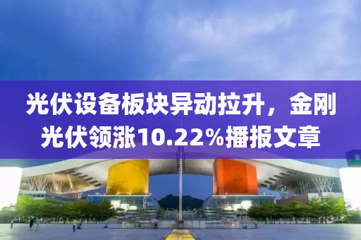 光伏設(shè)備板塊異動(dòng)拉升，金剛光伏領(lǐng)漲10.22%播報(bào)文章