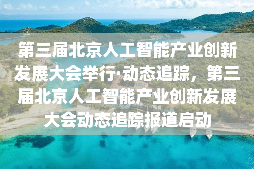 第三屆北京人工智能產(chǎn)業(yè)創(chuàng)新發(fā)展大會舉行·動態(tài)追蹤，第三屆北京人工智能產(chǎn)業(yè)創(chuàng)新發(fā)展大會動態(tài)追蹤報道啟動
