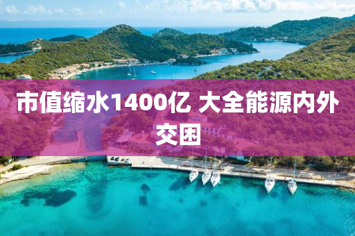 市值縮水1400億 大全能源內(nèi)外交困