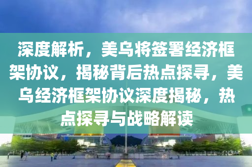 深度解析，美烏將簽署經(jīng)濟(jì)框架協(xié)議，揭秘背后熱點(diǎn)探尋，美烏經(jīng)濟(jì)框架協(xié)議深度揭秘，熱點(diǎn)探尋與戰(zhàn)略解讀