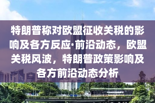 特朗普稱對歐盟征收關稅的影響及各方反應·前沿動態(tài)，歐盟關稅風波，特朗普政策影響及各方前沿動態(tài)分析