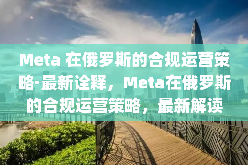 Meta 在俄羅斯的合規(guī)運營策略·最新詮釋，Meta在俄羅斯的合規(guī)運營策略，最新解讀