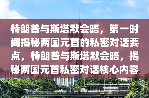 特朗普與斯塔默會(huì)晤，第一時(shí)間揭秘兩國(guó)元首的私密對(duì)話要點(diǎn)，特朗普與斯塔默會(huì)晤，揭秘兩國(guó)元首私密對(duì)話核心內(nèi)容
