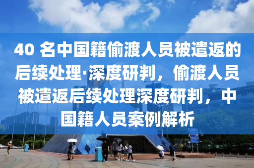 40 名中國(guó)籍偷渡人員被遣返的后續(xù)處理·深度研判，偷渡人員被遣返后續(xù)處理深度研判，中國(guó)籍人員案例解析