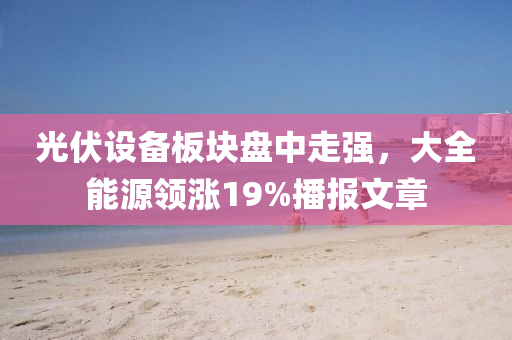 光伏設(shè)備板塊盤中走強(qiáng)，大全能源領(lǐng)漲19%播報(bào)文章