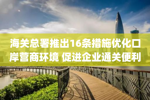 海關(guān)總署推出16條措施優(yōu)化口岸營(yíng)商環(huán)境 促進(jìn)企業(yè)通關(guān)便利