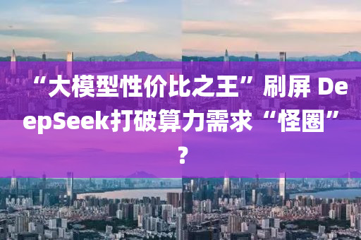 “大模型性價比之王”刷屏 DeepSeek打破算力需求“怪圈”？