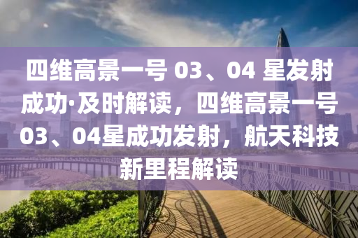 四維高景一號(hào) 03、04 星發(fā)射成功·及時(shí)解讀，四維高景一號(hào)03、04星成功發(fā)射，航天科技新里程解讀