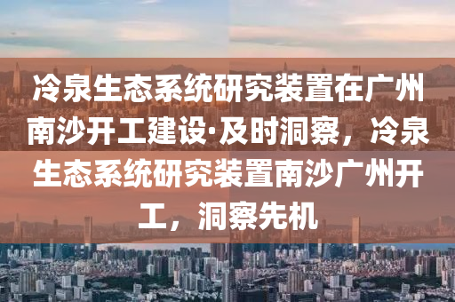 冷泉生態(tài)系統(tǒng)研究裝置在廣州南沙開工建設(shè)·及時(shí)洞察，冷泉生態(tài)系統(tǒng)研究裝置南沙廣州開工，洞察先機(jī)
