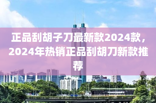 正品刮胡子刀最新款2024款，2024年熱銷正品刮胡刀新款推薦