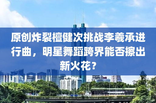 原創(chuàng)炸裂檀健次挑戰(zhàn)李羲承進(jìn)行曲，明星舞蹈跨界能否擦出新火花？
