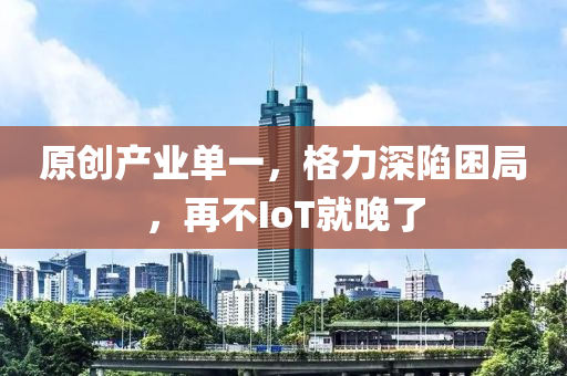 原創(chuàng)產(chǎn)業(yè)單一，格力深陷困局，再不IoT就晚了